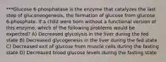 ***Glucose 6-phosphatase is the enzyme that catalyzes the last step of gluconeogenesis, the formation of glucose from glucose 6-phosphate. If a child were born without a functional version of this enzyme, which of the following problems would be expected? A) Decreased glycolysis in the liver during the fed state B) Decreased glycogenesis in the liver during the fed state C) Decreased exit of glucose from muscle cells during the fasting state D) Decreased blood glucose levels during the fasting state