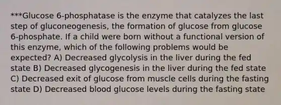 ***Glucose 6-phosphatase is the enzyme that catalyzes the last step of gluconeogenesis, the formation of glucose from glucose 6-phosphate. If a child were born without a functional version of this enzyme, which of the following problems would be expected? A) Decreased glycolysis in the liver during the fed state B) Decreased glycogenesis in the liver during the fed state C) Decreased exit of glucose from muscle cells during the fasting state D) Decreased blood glucose levels during the fasting state