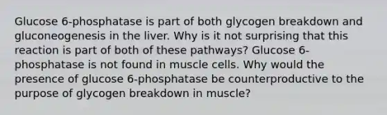 Glucose 6-phosphatase is part of both glycogen breakdown and gluconeogenesis in the liver. Why is it not surprising that this reaction is part of both of these pathways? Glucose 6-phosphatase is not found in muscle cells. Why would the presence of glucose 6-phosphatase be counterproductive to the purpose of glycogen breakdown in muscle?