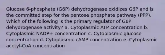 Glucose 6-phosphate (G6P) dehydrogenase oxidizes G6P and is the committed step for the pentose phosphate pathway (PPP). Which of the following is the primary regulator of G6P dehydrogenase activity? a. Cytoplasmic ATP concentration b. Cytoplasmic NADP+ concentration c. Cytoplasmic glucose concentration d. Cytoplasmic cAMP concentration e. Cytoplasmic acetyl-CoA concentration