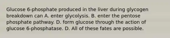 Glucose 6‑phosphate produced in the liver during glycogen breakdown can A. enter glycolysis. B. enter the pentose phosphate pathway. D. form glucose through the action of glucose 6‑phosphatase. D. All of these fates are possible.