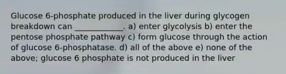 Glucose 6-phosphate produced in the liver during glycogen breakdown can ____________. a) enter glycolysis b) enter the pentose phosphate pathway c) form glucose through the action of glucose 6-phosphatase. d) all of the above e) none of the above; glucose 6 phosphate is not produced in the liver