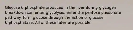 Glucose 6‑phosphate produced in the liver during glycogen breakdown can enter glycolysis. enter <a href='https://www.questionai.com/knowledge/kU2OmaBWIM-the-pentose-phosphate-pathway' class='anchor-knowledge'>the pentose phosphate pathway</a>. form glucose through the action of glucose 6‑phosphatase. All of these fates are possible.