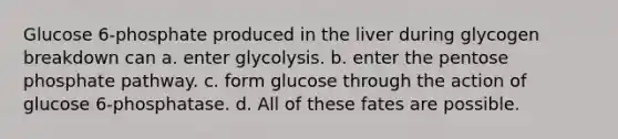 Glucose 6‑phosphate produced in the liver during glycogen breakdown can a. enter glycolysis. b. enter the pentose phosphate pathway. c. form glucose through the action of glucose 6‑phosphatase. d. All of these fates are possible.