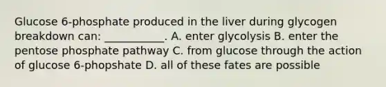 Glucose 6-phosphate produced in the liver during glycogen breakdown can: ___________. A. enter glycolysis B. enter the pentose phosphate pathway C. from glucose through the action of glucose 6-phopshate D. all of these fates are possible