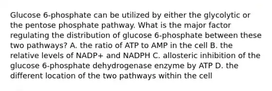 Glucose 6‑phosphate can be utilized by either the glycolytic or the pentose phosphate pathway. What is the major factor regulating the distribution of glucose 6‑phosphate between these two pathways? A. the ratio of ATP to AMP in the cell B. the relative levels of NADP+ and NADPH C. allosteric inhibition of the glucose 6‑phosphate dehydrogenase enzyme by ATP D. the different location of the two pathways within the cell