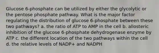 Glucose 6‑phosphate can be utilized by either the glycolytic or <a href='https://www.questionai.com/knowledge/kU2OmaBWIM-the-pentose-phosphate-pathway' class='anchor-knowledge'>the pentose phosphate pathway</a>. What is the major factor regulating the distribution of glucose 6‑phosphate between these two pathways? a. the ratio of ATP to AMP in the cell b. allosteric inhibition of the glucose 6‑phosphate dehydrogenase enzyme by ATP c. the different location of the two pathways within the cell d. the relative levels of NADP+ and NADPH