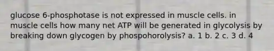 glucose 6-phosphotase is not expressed in muscle cells. in muscle cells how many net ATP will be generated in glycolysis by breaking down glycogen by phospohorolysis? a. 1 b. 2 c. 3 d. 4