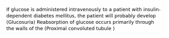 If glucose is administered intravenously to a patient with insulin-dependent diabetes mellitus, the patient will probably develop (Glucosuria) Reabsorption of glucose occurs primarily through the walls of the (Proximal convoluted tubule )