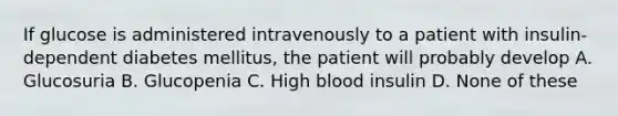 If glucose is administered intravenously to a patient with insulin-dependent diabetes mellitus, the patient will probably develop A. Glucosuria B. Glucopenia C. High blood insulin D. None of these