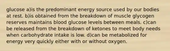 glucose a)is the predominant energy source used by our bodies at rest. b)is obtained from the breakdown of muscle glycogen reserves maintains blood glucose levels between meals. c)can be released from the breakdown of ketones to meet body needs when carbohydrate intake is low. d)can be metabolized for energy very quickly either with or without oxygen.