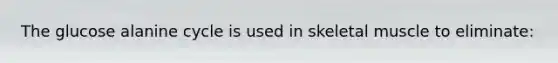 The glucose alanine cycle is used in skeletal muscle to eliminate: