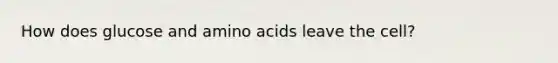 How does glucose and amino acids leave the cell?