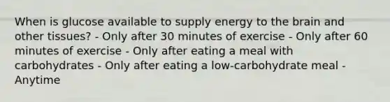 When is glucose available to supply energy to the brain and other tissues? - Only after 30 minutes of exercise - Only after 60 minutes of exercise - Only after eating a meal with carbohydrates - Only after eating a low-carbohydrate meal - Anytime