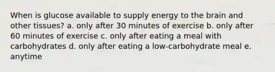 When is glucose available to supply energy to the brain and other tissues? a. only after 30 minutes of exercise b. only after 60 minutes of exercise c. only after eating a meal with carbohydrates d. only after eating a low-carbohydrate meal e. anytime