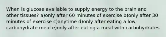 When is glucose available to supply energy to <a href='https://www.questionai.com/knowledge/kLMtJeqKp6-the-brain' class='anchor-knowledge'>the brain</a> and other tissues? a)only after 60 minutes of exercise b)only after 30 minutes of exercise c)anytime d)only after eating a low-carbohydrate meal e)only after eating a meal with carbohydrates