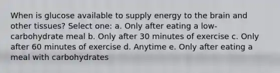 When is glucose available to supply energy to the brain and other tissues? Select one: a. Only after eating a low-carbohydrate meal b. Only after 30 minutes of exercise c. Only after 60 minutes of exercise d. Anytime e. Only after eating a meal with carbohydrates