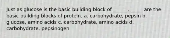 Just as glucose is the basic building block of ______, _____ are the basic building blocks of protein. a. carbohydrate, pepsin b. glucose, amino acids c. carbohydrate, amino acids d. carbohydrate, pepsinogen