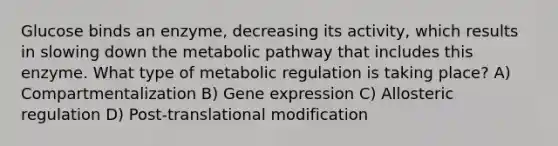 Glucose binds an enzyme, decreasing its activity, which results in slowing down the metabolic pathway that includes this enzyme. What type of metabolic regulation is taking place? A) Compartmentalization B) Gene expression C) Allosteric regulation D) Post-translational modification