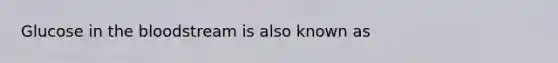 Glucose in the bloodstream is also known as