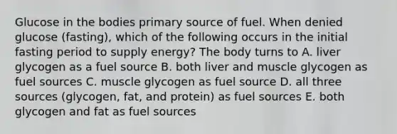 Glucose in the bodies primary source of fuel. When denied glucose (fasting), which of the following occurs in the initial fasting period to supply energy? The body turns to A. liver glycogen as a fuel source B. both liver and muscle glycogen as fuel sources C. muscle glycogen as fuel source D. all three sources (glycogen, fat, and protein) as fuel sources E. both glycogen and fat as fuel sources