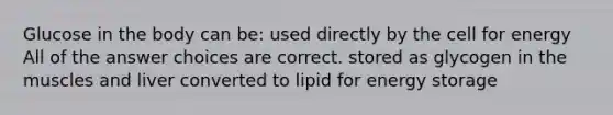 Glucose in the body can be: used directly by the cell for energy All of the answer choices are correct. stored as glycogen in the muscles and liver converted to lipid for energy storage