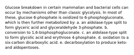 Glucose breakdown in certain mammalian and bacterial cells can occur by mechanisms other than classic glycolysis. In most of these, glucose 6-phosphate is oxidized to 6-phosphogluconate, which is then further metabolized by: a. an aldolase-type split to form glyceric acid and glyceraldehyde 3-phosphate. b. conversion to 1,6-bisphosphogluconate. c. an aldolase-type split to form glycolic acid and erythrose 4-phosphate. d. oxidation to a six-carbon dicarboxylic acid. e. decarboxylation to produce keto- and aldopentoses.