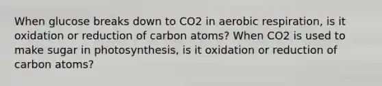 When glucose breaks down to CO2 in aerobic respiration, is it oxidation or reduction of carbon atoms? When CO2 is used to make sugar in photosynthesis, is it oxidation or reduction of carbon atoms?