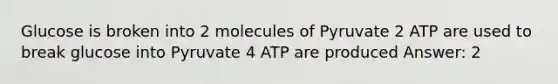 Glucose is broken into 2 molecules of Pyruvate 2 ATP are used to break glucose into Pyruvate 4 ATP are produced Answer: 2