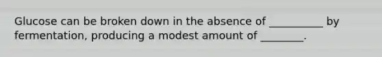 Glucose can be broken down in the absence of __________ by fermentation, producing a modest amount of ________.