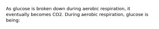 As glucose is broken down during aerobic respiration, it eventually becomes CO2. During aerobic respiration, glucose is being: