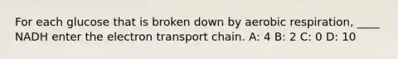 For each glucose that is broken down by aerobic respiration, ____ NADH enter the electron transport chain. A: 4 B: 2 C: 0 D: 10