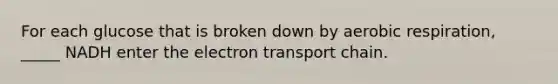 For each glucose that is broken down by aerobic respiration, _____ NADH enter the electron transport chain.