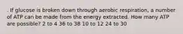 . If glucose is broken down through aerobic respiration, a number of ATP can be made from the energy extracted. How many ATP are possible? 2 to 4 36 to 38 10 to 12 24 to 30