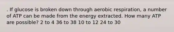 . If glucose is broken down through aerobic respiration, a number of ATP can be made from the energy extracted. How many ATP are possible? 2 to 4 36 to 38 10 to 12 24 to 30