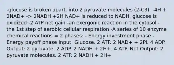 -glucose is broken apart. into 2 pyruvate molecules (2-C3). -4H + 2NAD+ -> 2NADH +2H NAD+ is reduced to NADH. glucose is oxidized -2 ATP net gain -an exergonic reaction in the cytosol -the 1st step of aerobic cellular respiration -A series of 10 enzyme chemical reactions = 2 phases: - Energy investment phase - Energy payoff phase Input: Glucose. 2 ATP. 2 NAD+ + 2Pi. 4 ADP. Output: 2 pyruvate. 2 ADP. 2 NADH + 2H+. 4 ATP. Net Output: 2 pyruvate molecules. 2 ATP. 2 NADH + 2H+