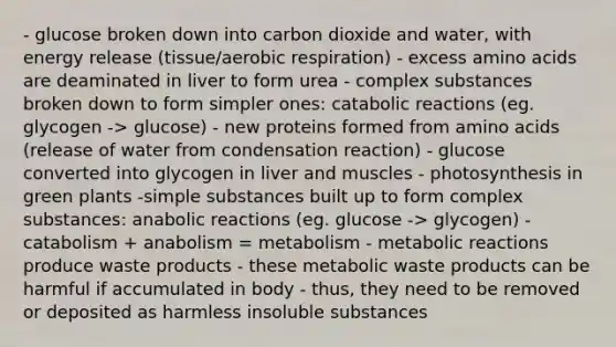 - glucose broken down into carbon dioxide and water, with energy release (tissue/aerobic respiration) - excess amino acids are deaminated in liver to form urea - complex substances broken down to form simpler ones: catabolic reactions (eg. glycogen -> glucose) - new proteins formed from amino acids (release of water from condensation reaction) - glucose converted into glycogen in liver and muscles - photosynthesis in green plants -simple substances built up to form complex substances: anabolic reactions (eg. glucose -> glycogen) - catabolism + anabolism = metabolism - metabolic reactions produce waste products - these metabolic waste products can be harmful if accumulated in body - thus, they need to be removed or deposited as harmless insoluble substances