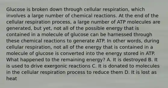 Glucose is broken down through cellular respiration, which involves a large number of chemical reactions. At the end of the cellular respiration process, a large number of ATP molecules are generated, but yet, not all of the possible energy that is contained in a molecule of glucose can be harnessed through these chemical reactions to generate ATP. In other words, during cellular respiration, not all of the energy that is contained in a molecule of glucose is converted into the energy stored in ATP. What happened to the remaining energy? A. It is destroyed B. It is used to drive exergonic reactions C. It is donated to molecules in the cellular respiration process to reduce them D. It is lost as heat