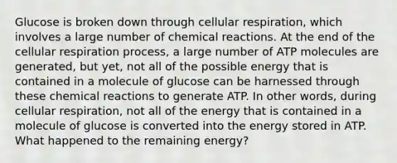 Glucose is broken down through cellular respiration, which involves a large number of chemical reactions. At the end of the cellular respiration process, a large number of ATP molecules are generated, but yet, not all of the possible energy that is contained in a molecule of glucose can be harnessed through these chemical reactions to generate ATP. In other words, during cellular respiration, not all of the energy that is contained in a molecule of glucose is converted into the energy stored in ATP. What happened to the remaining energy?