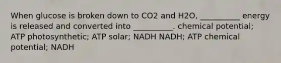 When glucose is broken down to CO2 and H2O, __________ energy is released and converted into __________. chemical potential; ATP photosynthetic; ATP solar; NADH NADH; ATP chemical potential; NADH