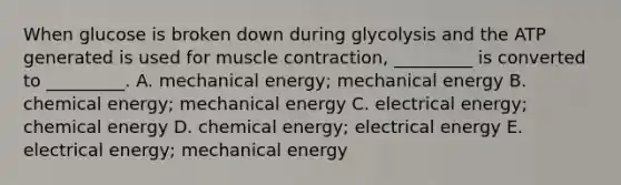 When glucose is broken down during glycolysis and the ATP generated is used for muscle contraction, _________ is converted to _________. A. mechanical energy; mechanical energy B. chemical energy; mechanical energy C. electrical energy; chemical energy D. chemical energy; electrical energy E. electrical energy; mechanical energy