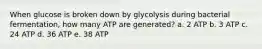 When glucose is broken down by glycolysis during bacterial fermentation, how many ATP are generated? a. 2 ATP b. 3 ATP c. 24 ATP d. 36 ATP e. 38 ATP