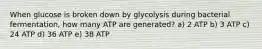 When glucose is broken down by glycolysis during bacterial fermentation, how many ATP are generated? a) 2 ATP b) 3 ATP c) 24 ATP d) 36 ATP e) 38 ATP