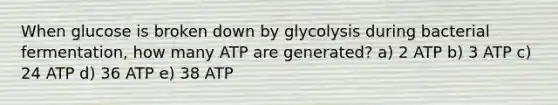 When glucose is broken down by glycolysis during bacterial fermentation, how many ATP are generated? a) 2 ATP b) 3 ATP c) 24 ATP d) 36 ATP e) 38 ATP