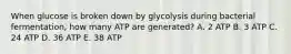 When glucose is broken down by glycolysis during bacterial fermentation, how many ATP are generated? A. 2 ATP B. 3 ATP C. 24 ATP D. 36 ATP E. 38 ATP