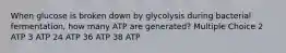 When glucose is broken down by glycolysis during bacterial fermentation, how many ATP are generated? Multiple Choice 2 ATP 3 ATP 24 ATP 36 ATP 38 ATP