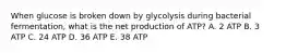 When glucose is broken down by glycolysis during bacterial fermentation, what is the net production of ATP? A. 2 ATP B. 3 ATP C. 24 ATP D. 36 ATP E. 38 ATP