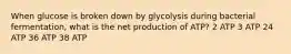 When glucose is broken down by glycolysis during bacterial fermentation, what is the net production of ATP? 2 ATP 3 ATP 24 ATP 36 ATP 38 ATP