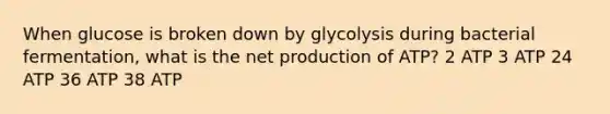 When glucose is broken down by glycolysis during bacterial fermentation, what is the net production of ATP? 2 ATP 3 ATP 24 ATP 36 ATP 38 ATP