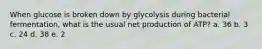 When glucose is broken down by glycolysis during bacterial fermentation, what is the usual net production of ATP? a. 36 b. 3 c. 24 d. 38 e. 2